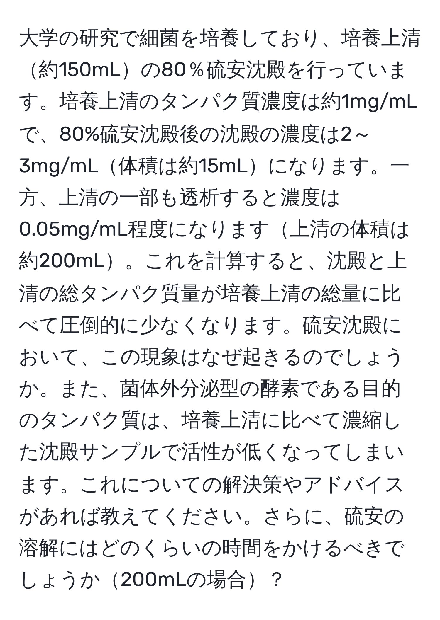 大学の研究で細菌を培養しており、培養上清約150mLの80％硫安沈殿を行っています。培養上清のタンパク質濃度は約1mg/mLで、80%硫安沈殿後の沈殿の濃度は2～3mg/mL体積は約15mLになります。一方、上清の一部も透析すると濃度は0.05mg/mL程度になります上清の体積は約200mL。これを計算すると、沈殿と上清の総タンパク質量が培養上清の総量に比べて圧倒的に少なくなります。硫安沈殿において、この現象はなぜ起きるのでしょうか。また、菌体外分泌型の酵素である目的のタンパク質は、培養上清に比べて濃縮した沈殿サンプルで活性が低くなってしまいます。これについての解決策やアドバイスがあれば教えてください。さらに、硫安の溶解にはどのくらいの時間をかけるべきでしょうか200mLの場合？