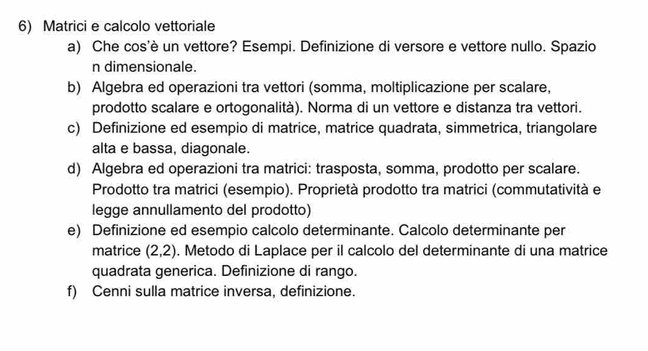 Matrici e calcolo vettoriale 
a) Che cos'è un vettore? Esempi. Definizione di versore e vettore nullo. Spazio 
n dimensionale. 
b) Algebra ed operazioni tra vettori (somma, moltiplicazione per scalare, 
prodotto scalare e ortogonalità). Norma di un vettore e distanza tra vettori. 
c) Definizione ed esempio di matrice, matrice quadrata, simmetrica, triangolare 
alta e bassa, diagonale. 
d) Algebra ed operazioni tra matrici: trasposta, somma, prodotto per scalare. 
Prodotto tra matrici (esempio). Proprietà prodotto tra matrici (commutatività e 
legge annullamento del prodotto) 
e) Definizione ed esempio calcolo determinante. Calcolo determinante per 
matrice (2,2). Metodo di Laplace per il calcolo del determinante di una matrice 
quadrata generica. Definizione di rango. 
f) Cenni sulla matrice inversa, definizione.