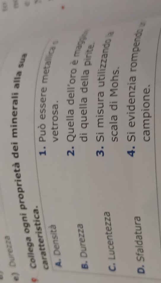 e) Durezza
w
* Collega ogni proprietà dei minerali alla sua
caratteristica.
1. Pu ò essere metalica
A. Densità vetrosa.
2. Quella delloro è mag
B. Durezza
di quella della pirite.
3. Si misura utilizzando
C. Lucentezza
scala di Mohs.
D. Sfaldatura
4. Si evidenzia rompendo 
campione.