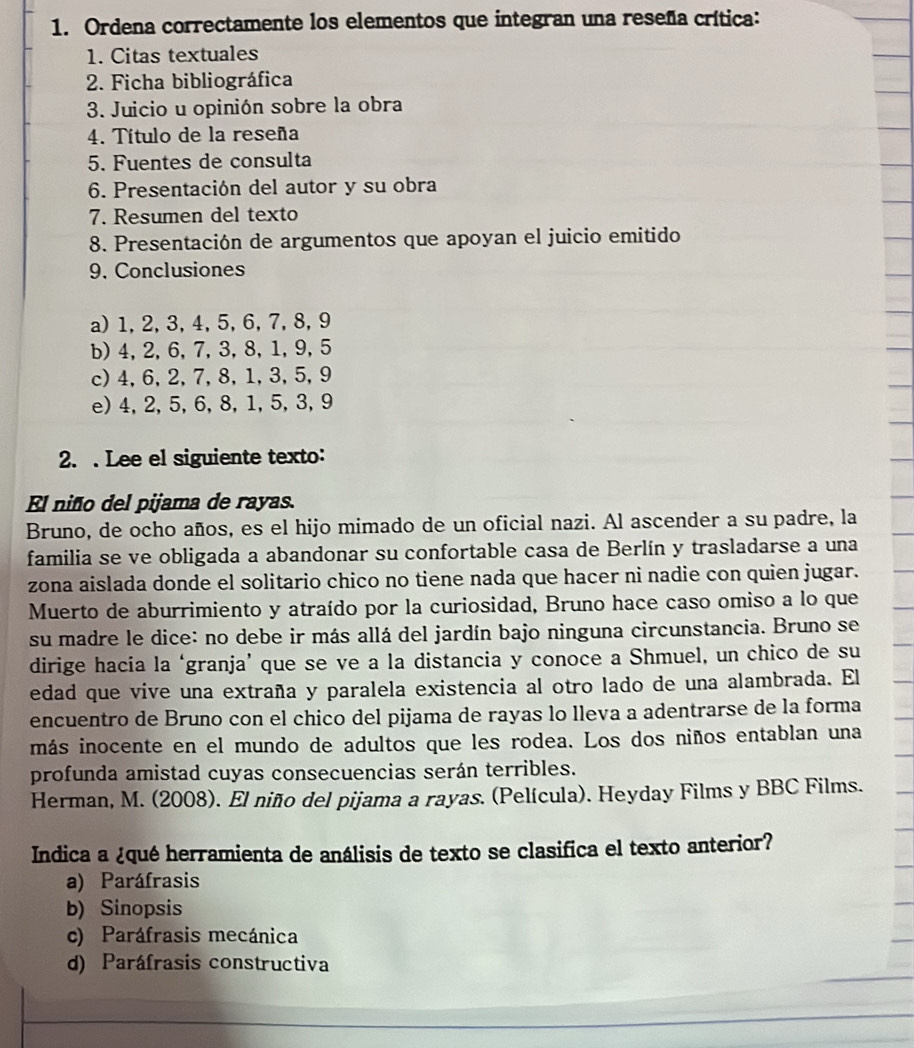 Ordena correctamente los elementos que integran una reseña crítica:
1. Citas textuales
2. Ficha bibliográfica
3. Juicio u opinión sobre la obra
4. Título de la reseña
5. Fuentes de consulta
6. Presentación del autor y su obra
7. Resumen del texto
8. Presentación de argumentos que apoyan el juicio emitido
9. Conclusiones
a)1, 2,3,4, 5, 6,7,8,9
b) 4, 2, 6, 7, 3, 8, 1, 9, 5
c)4,6,2,7,8,1,3,5,9
e) 4, 2, 5, 6,8, 1, 5, 3, 9
2. . Lee el siguiente texto:
El niño del pijama de rayas.
Bruno, de ocho años, es el hijo mimado de un oficial nazi. Al ascender a su padre, la
familia se ve obligada a abandonar su confortable casa de Berlín y trasladarse a una
zona aislada donde el solitario chico no tiene nada que hacer ni nadie con quien jugar.
Muerto de aburrimiento y atraído por la curiosidad, Bruno hace caso omiso a lo que
su madre le dice: no debe ir más allá del jardín bajo ninguna circunstancia. Bruno se
dirige hacía la ‘granja’ que se ve a la distancia y conoce a Shmuel, un chico de su
edad que vive una extraña y paralela existencia al otro lado de una alambrada. El
encuentro de Bruno con el chico del pijama de rayas lo lleva a adentrarse de la forma
imás inocente en el mundo de adultos que les rodea. Los dos niños entablan una
profunda amistad cuyas consecuencias serán terribles.
Herman, M. (2008). El niño del pijama a rayas. (Película). Heyday Films y BBC Films.
Indica a ¿qué herramienta de análisis de texto se clasifica el texto anterior?
a) Paráfrasis
b) Sinopsis
c) Paráfrasis mecánica
d) Paráfrasis constructiva