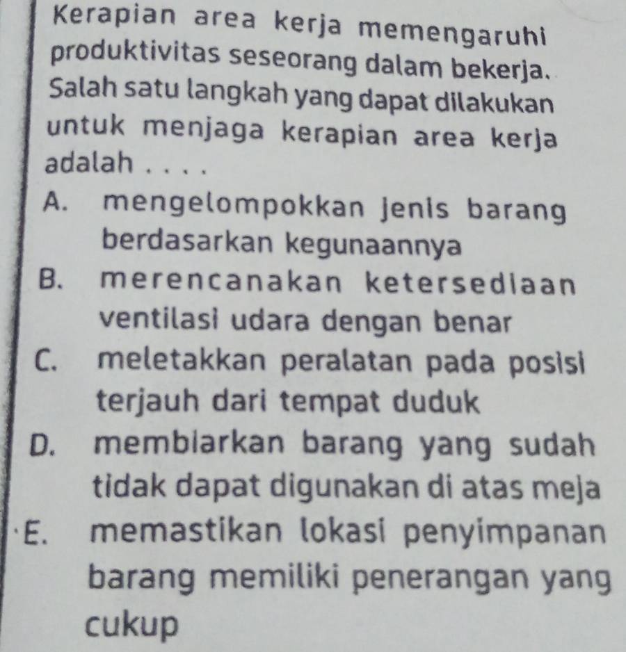 Kerapian area kerja memengaruhi
produktivitas seseorang dalam bekerja.
Salah satu langkah yang dapat dilakukan
untuk menjaga kerapian area kerja
adalah . . . .
A. mengelompokkan jenis barang
berdasarkan kegunaannya
B. merencanakan ketersediaan
ventilasi udara dengan benar
C. meletakkan peralatan pada posisi
terjauh dari tempat duduk
D. membiarkan barang yang sudah
tidak dapat digunakan di atas meja
E. memastikan lokasi penyimpanan
barang memiliki penerangan yang
cukup