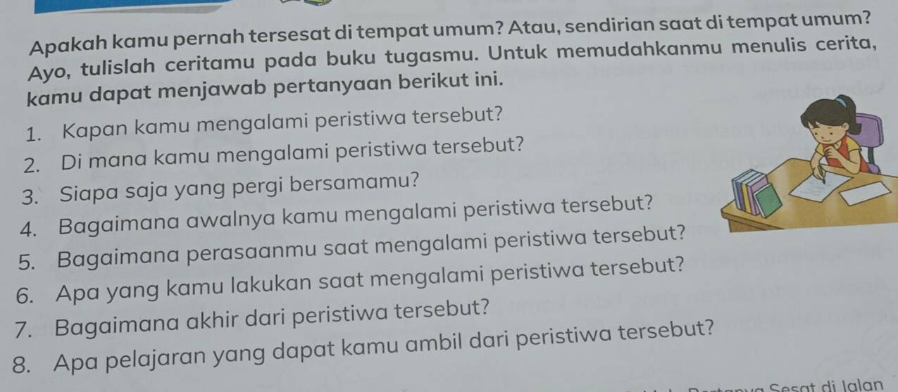 Apakah kamu pernah tersesat di tempat umum? Atau, sendirian saat di tempat umum? 
Ayo, tulislah ceritamu pada buku tugasmu. Untuk memudahkanmu menulis cerita, 
kamu dapat menjawab pertanyaan berikut ini. 
1. Kapan kamu mengalami peristiwa tersebut? 
2. Di mana kamu mengalami peristiwa tersebut? 
3. Siapa saja yang pergi bersamamu? 
4. Bagaimana awalnya kamu mengalami peristiwa tersebut? 
5. Bagaimana perasaanmu saat mengalami peristiwa tersebut? 
6. Apa yang kamu lakukan saat mengalami peristiwa tersebut? 
7. Bagaimana akhir dari peristiwa tersebut? 
8. Apa pelajaran yang dapat kamu ambil dari peristiwa tersebut? 
Sesat di Ialan