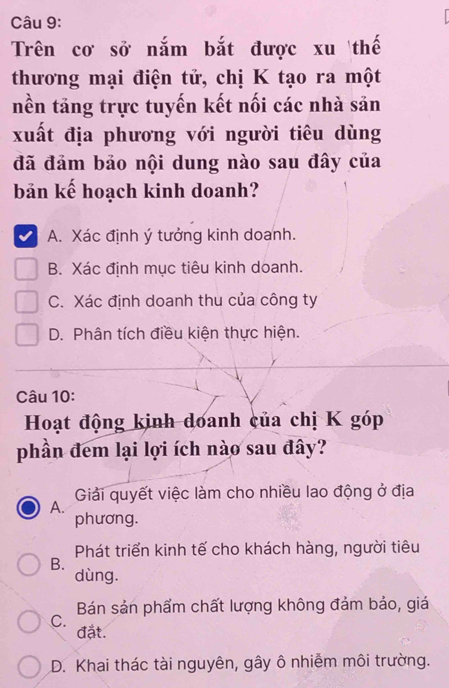 Trên cơ sở nắm bắt được xu thế
thương mại điện tử, chị K tạo ra một
nền tảng trực tuyến kết nối các nhà sản
xuất địa phương với người tiêu dùng
đã đảm bảo nội dung nào sau đây của
bản kế hoạch kinh doanh?
A. Xác định ý tưởng kinh doanh.
B. Xác định mục tiêu kinh doanh.
C. Xác định doanh thu của công ty
D. Phân tích điều kiện thực hiện.
Câu 10:
Hoạt động kinh doanh của chị K góp
phần đem lại lợi ích nào sau đây?
Giải quyết việc làm cho nhiều lao động ở địa
A.
phương.
Phát triển kinh tế cho khách hàng, người tiêu
B.
dùng.
Bán sản phẩm chất lượng không đảm bảo, giá
C.
đặt.
D. Khai thác tài nguyên, gây ô nhiễm môi trường.