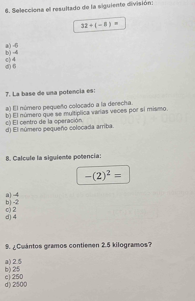 Selecciona el resultado de la siguiente división:
32/ (-8)=
a) -6
b) -4
c) 4
d) 6
7. La base de una potencia es:
a) El número pequeño colocado a la derecha.
b) El número que se multiplica varias veces por sí mismo.
c) El centro de la operación.
d) El número pequeño colocada arriba.
8. Calcule la siguiente potencia:
-(2)^2=
a) -4
b) -2
c) 2
d) 4
9. ¿Cuántos gramos contienen 2.5 kilogramos?
a) 2.5
b) 25
c) 250
d) 2500