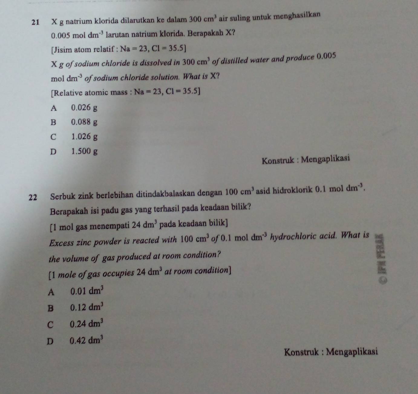 21 X g natrium klorida dilarutkan ke dalam 300cm^3 air suling untuk menghasilkan
0.005moldm^(-3) larutan natrium klorida. Berapakah X?
[Jisim atom relatif : Na=23, Cl=35.5]
X g of sodium chloride is dissolved in 300cm^3 of distilled water and produce 0.005
mo | dm^(-3) of sodium chloride solution. What is X?
[Relative atomic mass : Na=23,Cl=35.5]
A 0.026 g
B 0.088 g
C 1.026 g
D 1.500 g
Konstruk : Mengaplikasi
22 Serbuk zink berlebihan ditindakbalaskan dengan 100cm^3 asid hidroklorik 0 1m nol dm^(-3). 
Berapakah isi padu gas yang terhasil pada keadaan bilik?
[ 1 mol gas menempati 24dm^3 pada keadaan bilik]
Excess zinc powder is reacted with 100cm^3 of 0.1 mol dm^(-3) hydrochloric acid. What is
the volume of gas produced at room condition?
[1 mole of gas occupies 24dm^3 at room condition]
A 0.01dm^3
B 0.12dm^3
C 0.24dm^3
D 0.42dm^3
Konstruk : Mengaplikasi