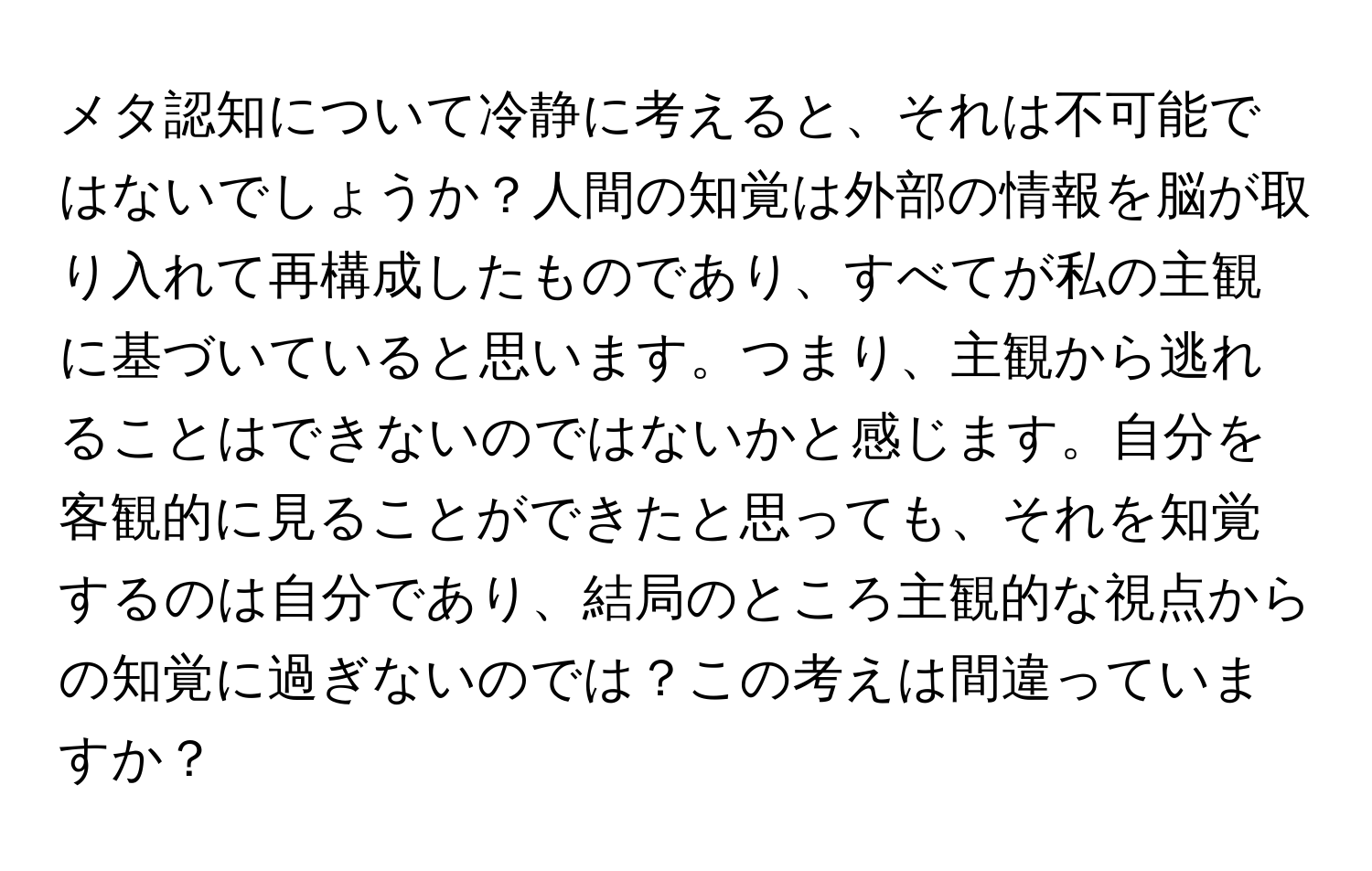 メタ認知について冷静に考えると、それは不可能ではないでしょうか？人間の知覚は外部の情報を脳が取り入れて再構成したものであり、すべてが私の主観に基づいていると思います。つまり、主観から逃れることはできないのではないかと感じます。自分を客観的に見ることができたと思っても、それを知覚するのは自分であり、結局のところ主観的な視点からの知覚に過ぎないのでは？この考えは間違っていますか？