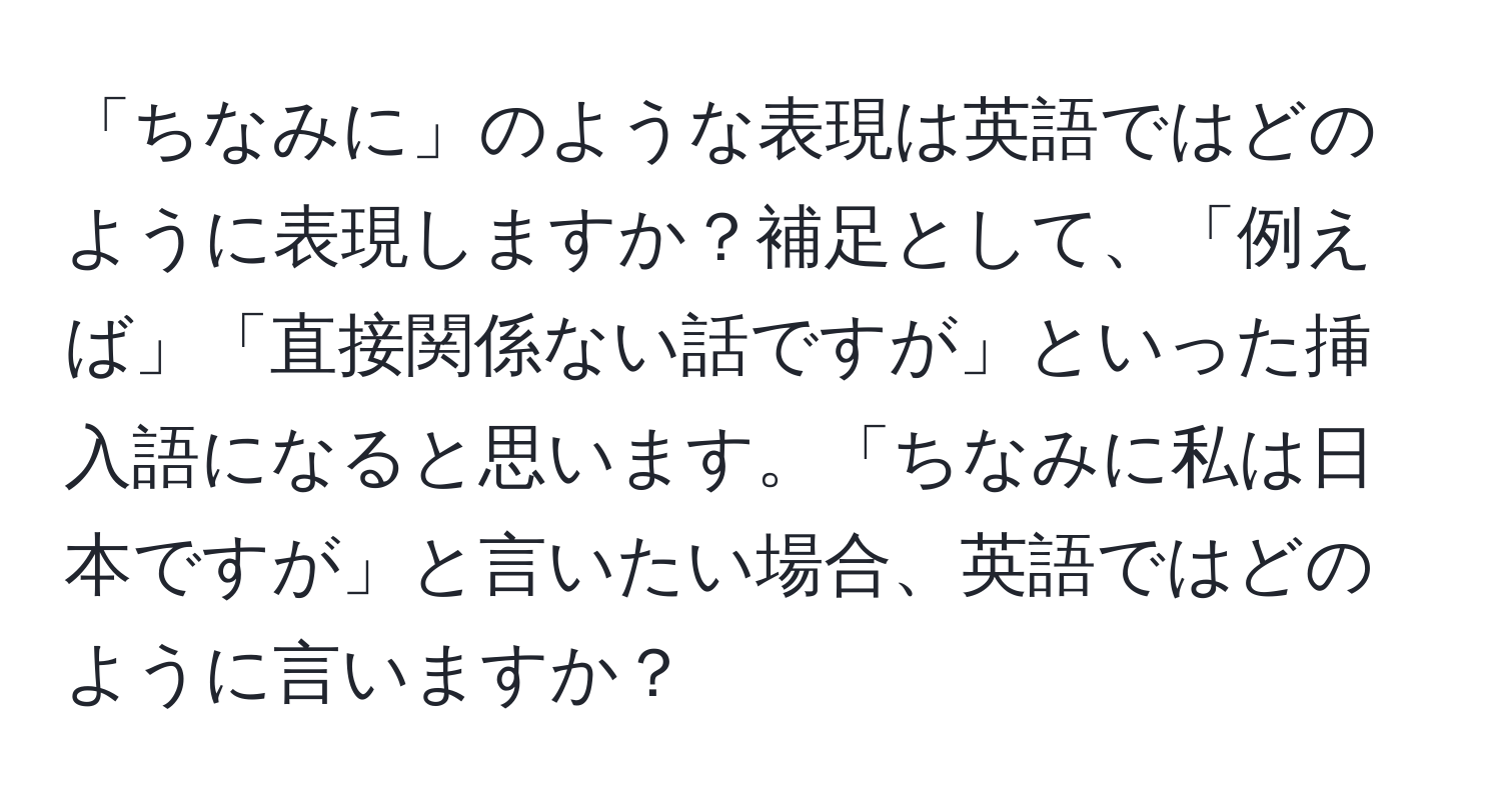 「ちなみに」のような表現は英語ではどのように表現しますか？補足として、「例えば」「直接関係ない話ですが」といった挿入語になると思います。「ちなみに私は日本ですが」と言いたい場合、英語ではどのように言いますか？