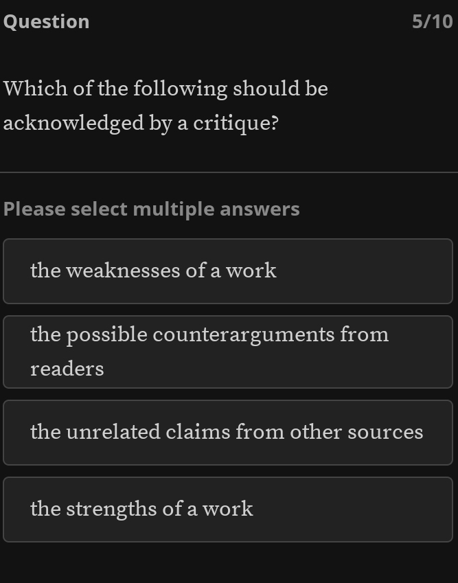 Question 5/10
Which of the following should be
acknowledged by a critique?
Please select multiple answers
the weaknesses of a work
the possible counterarguments from
readers
the unrelated claims from other sources
the strengths of a work