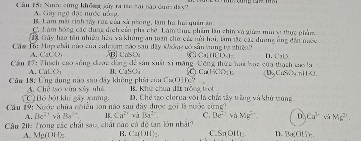 doe có tíh cứng tạm thời.
Câu 15: Nước cứng không gây ra tác hại nào dưới dây?
A. Gây ngộ độc nước uống.
B. Làm mất tính tây rửa của xà phòng, làm hư hại quân áo.
C. Làm hóng các dung dịch cần pha chế. Làm thực phẩm lâu chín và giảm mùi vị thực phẩm.
D. Gây hao tổn nhiên liệu và không an toàn cho các nổi hơi, làm tắc các đường ổng dẫn nước.
Câu 16: Hợp chất nào của calcium nào sau dây không có sẵn trong tự nhiên?
A. Ca CO_3 B CaSO_4 C Ca(HCO_3)_2. D. CaO
Câu 17: Thạch cao sống được dùng đề sản xuất xi măng. Công thức hoá học của thạch cao là
A. CaCO3 B. CaSO_4 a Ca(HCO_3)_2. D. CaSO_4.nH_2O.
Câu 18: Ứng dụng nào sau dây không phải của Ca(OH) 2?
A. Chể tạo vữa xây nhà. B. Khử chua đất trồng trọt
C. Bó bột khi gãy xương. D. Chế tạo clorua vôi là chất tẩy trắng và khử trùng.
Câu 19: Nước chứa nhiều ion nào sau dây được gọi là nước cứng?
A. Be^(2+) và Ba^(2+) B. Ca^(2+) và Ba^(2+). C. Be^(2+) và Mg^(2+). D. Ca^(2+) và Mg^(2+).
Câu 20: Trong các chất sau, chất nào có độ tan lớn nhất?
B.
A. Mg(OH)_2. Ca(OH)_2. C. Sr(OH)_2. D. Ba(OH)_2.