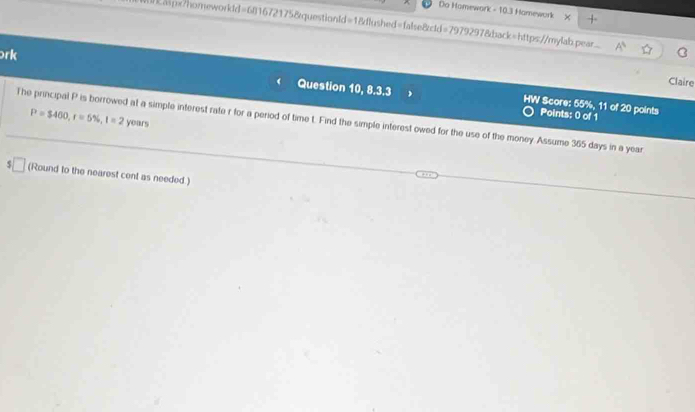 Do Homework - 10.3 Hamework 
kaspx?homeworkdd=6816721758questionld=1&dlushed=false8cld=7979297&back=https://mylab.pear C 
rk Question 10, 8.3.3 
Claire 
HW Score: 55%, 11 of 20 points 
The principal P is borrowed at a simple interest rate r for a period of time t. Find the simple interest owed for the use of the money. Assume 365 days in a year P=$400, r=5% , 1=2 years
Points: 0 of 1 
(Round to the nearest cent as needed )