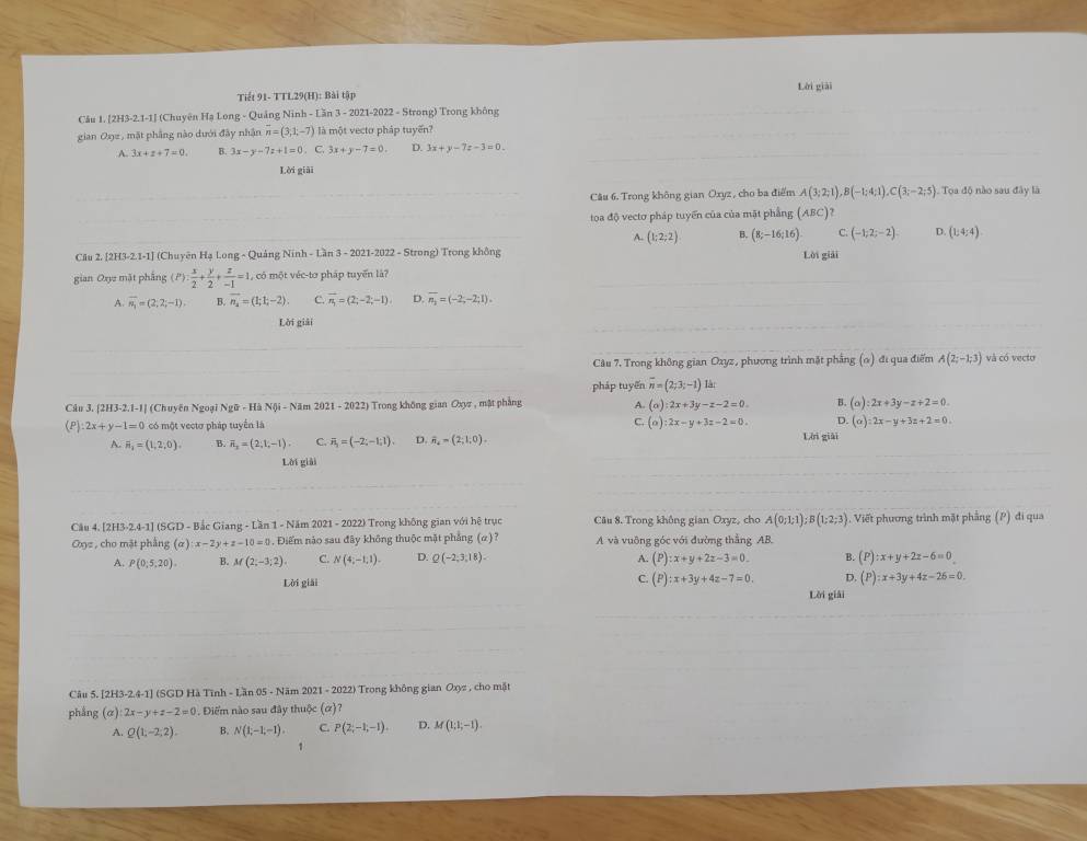Tiết 91- TTL29(H): Bài tập Lời giải
Câu 1. [2H3-2.1-1] (Chuyên Hạ Long - Quảng Ninh - Lăn 3 - 2021-2022 - Strong) Trong không
gian Oxz , mặt phầng nào dưới đây nhận n=(3,1;-7) là một vectơ pháp tuyến?
A. 3x+z+7=0. B. 3x-y-7z+1=0. C. 3x+y-7=0. D. 3x+y-7z-3=0.
Lời giải
Câu 6. Trong không gian Oxyz , cho ba điểm A(3;2;1),B(-1;4;1),C(3;-2;5) Toa độ nào sau đây là
toa độ vectơ pháp tuyển của của mặt phẳng (ABC)
A. (1;2;2) B. (8;-16;16) C (-1;2;-2). D. (1;4;4)
Câu 2. [2H3-2.1-1] (Chuyên Hạ Long - Quảng Ninh - Lần 3 - 2021-2022 - Strong) Trong không Lời giải
gian Oxyz mặt phẳng (P): x/2 + y/2 + z/-1 =1. , có một véc-tơ pháp tuyến là?
A. overline n_1=(2;2;-1) B. overline n_2=(1;1;-2). C. overline n_1=(2;-2;-1) D. overline n_2=(-2;-2;1).
Lời giải
Câu 7. Trong không gian Oxyz, phương trình mặt phẳng (ω) đi qua điểm A(2;-1;3) và có vecto
pháp tuyến overline n=(2;3;-1)la
Câu 3. [2H3-2.1-1] (Chuyên Ngoại Ngữ - Hà Nội - Năm 2021 - 2022) Trong không gian Oxyz , mật phẳng A. (o):2x+3y-z-2=0 B. (alpha ):2x+3y-z+2=0.
(P) 2x+y-1=0 có một vectơ pháp tuyển là ∴ (o):2x-y+3z-2=0. D. (a):2x-y+3z+2=0.
A. H_1=(1,2,0). B. overline n_2=(2,1,-1) C. ii_j=(-2;-1;1). D. overline n_4=(2;1;0). Lời giài
Lời giải
Câu 4. [2H3-2.4-1] (SGD - Bắc Giang - Lần 1 - Năm 2021 - 2022) Trong không gian với hệ trục Câu 8. Trong không gian Oxyz, cho A(0;1;1);B(1;2;3) 1. Viết phương trình mặt phẳng (P) đi qua
Oxyz, cho mặt phẳng (a):x-2y+z-10=0. Điểm não sau đây không thuộc mặt phẳng (α)? A và vuông góc với đường thằng AB.
A. P(0;5,20). B. M(2;-3;2). C. N(4;-1,1). D. Q(-2,3,18)- A. (P):x+y+2z-3=0. B. (P):x+y+2z-6=0
Lời giải
C. (P):x+3y+4z-7=0. D. (P):x+3y+4z-26=0.
Lời giải
Câu 5. [2H3 2.4-1 J (SGD Hà Tĩnh - Lần 05 - Năm 2021 - 2022) Trong không gian Oxyz , cho mặt
phẳng (α) 2x-y+z-2=0. Điểm nào sau đây thuộc (α)?
A. Q(1,-2,2). B. N(1,-1,-1) C P(2,-1,-1). D. M(1;1;-1).