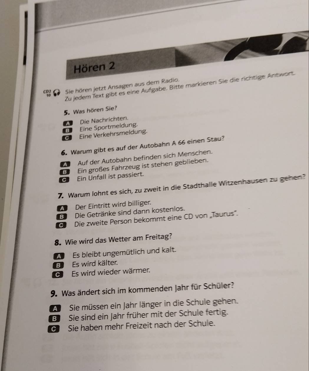 Hören 2
CD2 Sie hören jetzt Ansagen aus dem Radio.
10
Zu jedem Text gibt es eine Aufgabe. Bitte markieren Sie die richtige Antwort.
5. Was hören Sie?
Die Nachrichten.
B Eine Sportmeldung.
C Eine Verkehrsmeldung.
6. Warum gibt es auf der Autobahn A 66 einen Stau?
a Auf der Autobahn befinden sich Menschen.
B Ein großes Fahrzeug ist stehen geblieben.
CJ Ein Unfall ist passiert.
7. Warum lohnt es sich, zu zweit in die Stadthalle Witzenhausen zu gehen?
A Der Eintritt wird billiger.
B Die Getränke sind dann kostenlos.
G Die zweite Person bekommt eine CD von „Taurus'.
8. Wie wird das Wetter am Freitag?
A Es bleibt ungemütlich und kalt.
B Es wird kälter.
C Es wird wieder wärmer.
9. Was ändert sich im kommenden Jahr für Schüler?
A Sie müssen ein Jahr länger in die Schule gehen.
B Sie sind ein Jahr früher mit der Schule fertig.
G Sie haben mehr Freizeit nach der Schule.