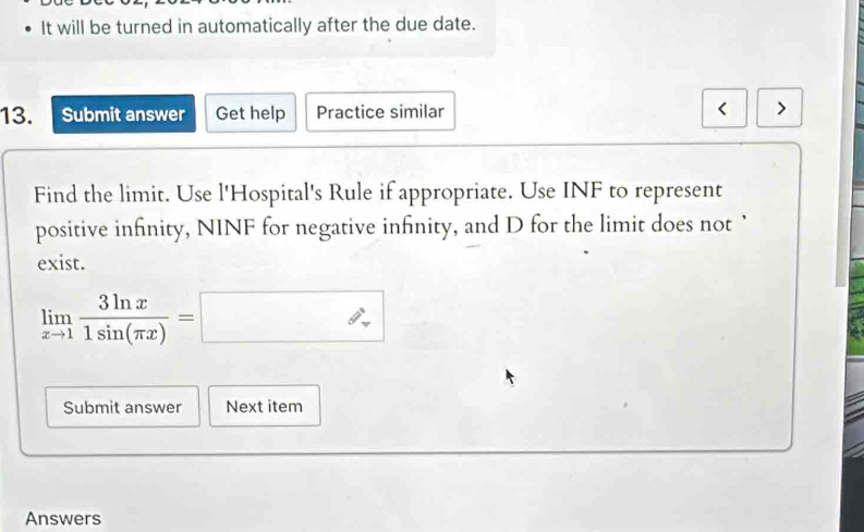 It will be turned in automatically after the due date. 
13. Submit answer Get help Practice similar 
Find the limit. Use l'Hospital's Rule if appropriate. Use INF to represent 
positive infinity, NINF for negative infinity, and D for the limit does not ` 
exist.
limlimits _xto 1 3ln x/1sin (π x) =□
Submit answer Next item 
Answers