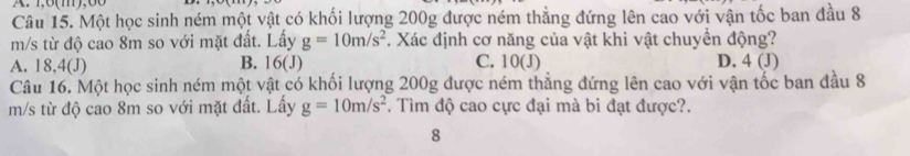 1,8(m), 60
Câu 15. Một học sinh ném một vật có khối lượng 200g được ném thẳng đứng lên cao với vận tốc ban đầu 8
m/s từ độ cao 8m so với mặt đất. Lấy g=10m/s^2. Xác định cơ năng của vật khi vật chuyển động?
A. 18,4 (J) B. 16 (J) C. 10 (J) D. 4 (J)
Câu 16. Một học sinh ném một vật có khối lượng 200g được ném thẳng đứng lên cao với vận tốc ban đầu 8
m/s từ độ cao 8m so với mặt đất. Lấy g=10m/s^2. Tìm độ cao cực đại mà bi đạt được?.
8