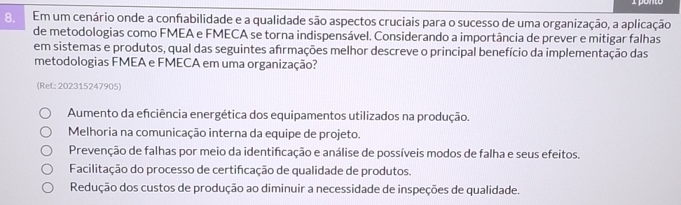 Em um cenário onde a confabilidade e a qualidade são aspectos cruciais para o sucesso de uma organização, a aplicação
de metodologias como FMEA e FMECA se torna indispensável. Considerando a importância de prever e mitigar falhas
em sistemas e produtos, qual das seguintes afrmações melhor descreve o principal benefício da implementação das
metodologias FMEA e FMECA em uma organização?
(Ref.: 202315247905)
Aumento da efciência energética dos equipamentos utilizados na produção.
Melhoria na comunicação interna da equipe de projeto.
Prevenção de falhas por meio da identificação e análise de possíveis modos de falha e seus efeitos.
Facilitação do processo de certificação de qualidade de produtos.
Redução dos custos de produção ao diminuir a necessidade de inspeções de qualidade.