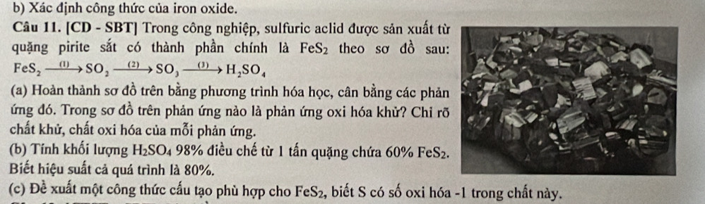 Xác định công thức của iron oxide. 
Câu 11. [CD - SBT | | Trong công nghiệp, sulfuric aclid được sản xuất từ 
quặng pirite sắt có thành phần chính là FeS_2 theo so dhat O sau: 
FeS_2xrightarrow (1)SOto SO_3to to SO_3xrightarrow (3)H_2SO_4 
(a) Hoàn thành sơ đồ trên bằng phương trình hóa học, cân bằng các phản 
ứng đó. Trong sơ đồ trên phản ứng nào là phản ứng oxi hóa khử? Chỉ rõ 
chất khử, chất oxi hóa của mỗi phản ứng. 
(b) Tính khối lượng H_2SO_498% % điều chế từ 1 tấn quặng chứa 60% FeS_2
Biết hiệu suất cả quá trình là 80%. 
(c) Đề xuất một công thức cấu tạo phù hợp cho FeS_2 , biết S có số oxi hóa -1 trong chất này.