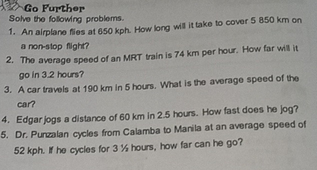 Go Further 
Solve the following problems. 
1. An airplane flies at 650 kph. How long will it take to cover 5 850 km on 
a non-stop flight? 
2. The average speed of an MRT train is 74 km per hour. How far will it 
go in 3.2 hours? 
3. A car travels at 190 km in 5 hours. What is the average speed of the 
car? 
4. Edgar jogs a distance of 60 km in 2.5 hours. How fast does he jog? 
5. Dr. Punzalan cycles from Calamba to Manila at an average speed of
52 kph. If he cycles for 3 ½ hours, how far can he go?