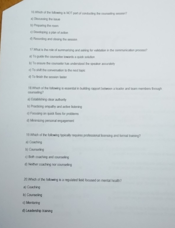 Which of the following is NOT part of conducting the counseling session?
a) Discussing the issue
b) Preparing the roomn
c) Developing a plan of action
d) Recording and closing the session
17.What is the role of summarizing and asking for validation in the communication process?
a) To guide the counselee towards a quick solution
b) To ensure the counselor has understood the speaker accurately
c) To shift the conversation to the nex1 topic
d) To finish the session laster
18.Which of the following is essential in building rapport between a leader and tearn members through
counseling?
a) Establishing clear authority
b) Practicing empathy and active listening
c) Focusing on quick fixes for problems
d) Minimizing personal engagement
19.Which of the following typically requires professional licensing and formal training?
a) Coaching
b) Counseling
c) Both coaching and counseling
d) Neither coaching nor counseling
20.Which of the following is a regulated field focused on mental health?
a) Coaching
b) Counseling
c) Mentoring
d) Leadership training