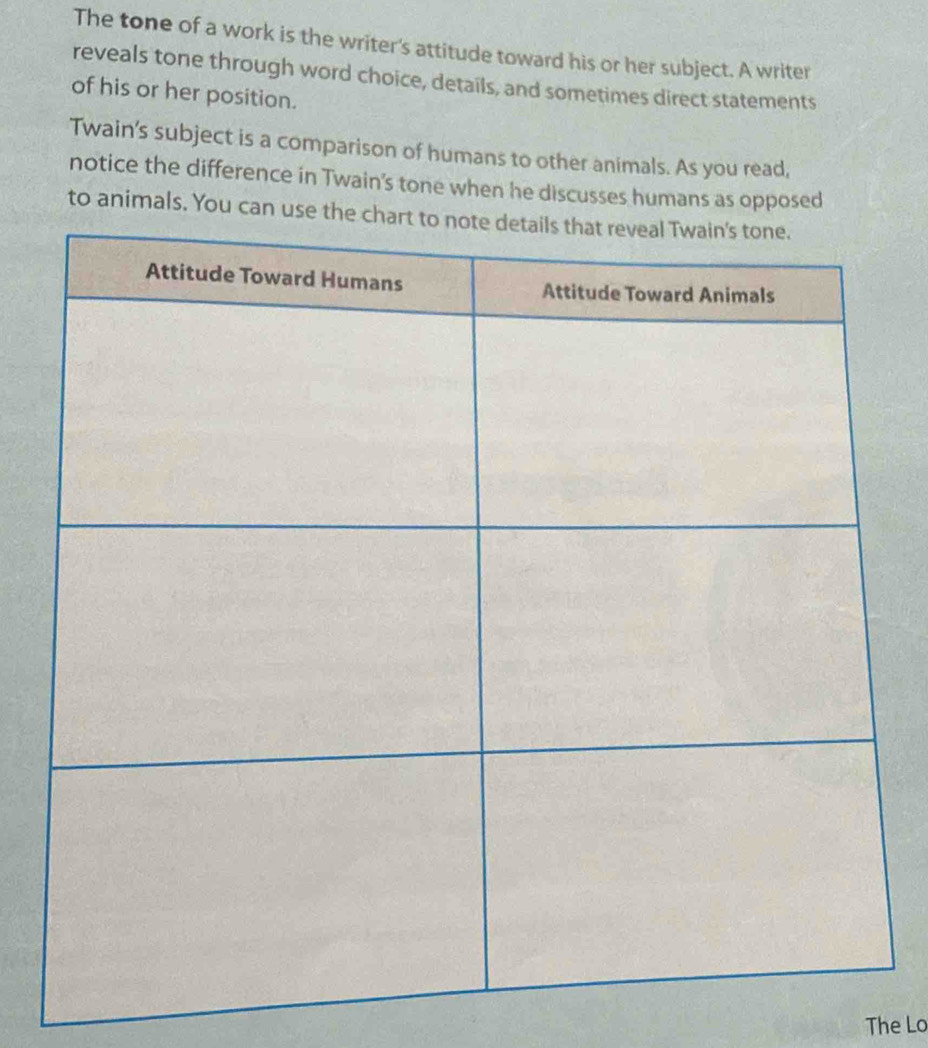 The tone of a work is the writer's attitude toward his or her subject. A writer 
reveals tone through word choice, details, and sometimes direct statements 
of his or her position. 
Twain's subject is a comparison of humans to other animals. As you read, 
notice the difference in Twain's tone when he discusses humans as opposed 
to animals. You ca 
The Lo