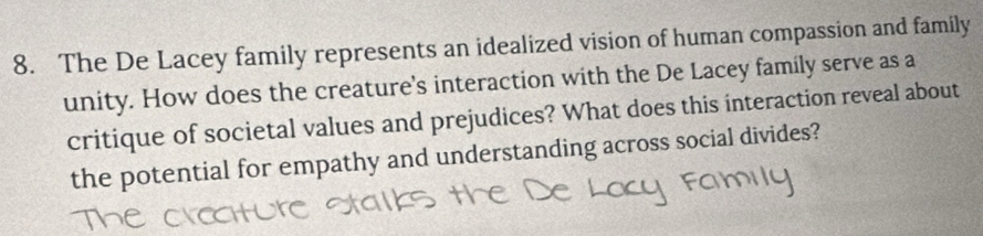 The De Lacey family represents an idealized vision of human compassion and family 
unity. How does the creature's interaction with the De Lacey family serve as a 
critique of societal values and prejudices? What does this interaction reveal about 
the potential for empathy and understanding across social divides?