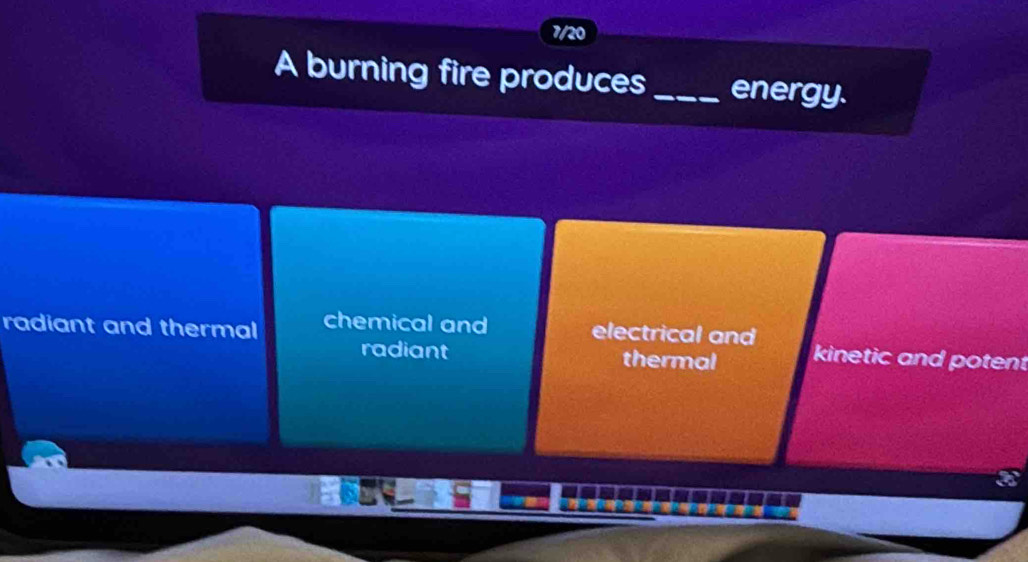 7/20
A burning fire produces_ energy.
radiant and thermal chemical and electrical and kinetic and potent
radiant thermal