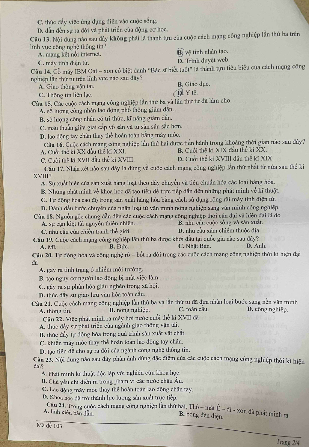 C. thúc đầy việc ứng dụng điện vào cuộc sống.
D. dẫn đến sự ra đời và phát triển của động cơ học.
Câu 13. Nội dung nào sau đây không phải là thành tựu của cuộc cách mạng công nghiệp lần thứ ba trên
lĩnh vực công nghệ thông tin?
A. mạng kết nối internet. Bị vệ tinh nhân tạo.
C. máy tính điện tử. D. Trình duyệt web.
Câu 14. Cỗ máy IBM Oát - xơn có biệt danh “Bác sĩ biết tuốt” là thành tựu tiêu biểu của cách mạng công
nghiệp lần thứ tư trên lĩnh vực nào sau đây?
A. Giao thông vận tải. B. Giáo dục.
C. Thông tin liên lạc. D. Y tế.
Câu 15. Các cuộc cách mạng công nghiệp lần thứ ba yà lần thứ tư đã làm cho
A. số lượng công nhân lao động phổ thông giảm dần.
B. số lượng công nhân có tri thức, kĩ năng giảm dần.
C. mâu thuẫn giữa giai cấp vô sản và tư sản sâu sắc hơn.
D. lao động tay chân thay thế hoàn toàn bằng máy móc.
Câu 16. Cuộc cách mạng công nghiệp lần thứ hai được tiến hành trong khoảng thời gian nào sau đây?
A. Cuối thế ki XX đầu thế ki XXI. B. Cuối thế ki XIX đầu thế ki XX.
C. Cuối thế ki XVII đầu thế kỉ XVIII. D. Cuối thế ki XVIII đầu thế ki XIX.
Câu 17. Nhận xét nào sau đây là đúng về cuộc cách mạng công nghiệp lần thứ nhất từ nửa sau thế ki
XVIII?
A. Sự xuất hiện của sản xuất hàng loạt theo dây chuyền và tiêu chuẩn hóa các loại hàng hóa.
B. Những phát minh về khoa học đã tạo tiền đề trực tiếp dẫn đến những phát minh về kĩ thuật.
C. Tự động hóa cao độ trong sản xuất hàng hóa bằng cách sử dụng rộng rãi máy tính điện tử.
D. Đánh dấu bước chuyển của nhân loại từ văn minh nông nghiệp sang văn minh công nghiệp.
Câu 18. Nguồn gốc chung dẫn đến các cuộc cách mạng công nghiệp thời cận đại và hiện đại là do
A. sự cạn kiệt tài nguyên thiên nhiên. B nhu cầu cuộc sống và sản xuất.
C. nhu cầu của chiến tranh thế giới. D. nhu cầu xâm chiếm thuộc địa
Câu 19. Cuộc cách mạng công nghiệp lần thứ ba được khởi đầu tại quốc gia nào sau đây?
A. Mĩ. B. Đức. C. Nhật Bản. D. Anh.
Câu 20. Tự động hóa và công nghệ rô - bốt ra đời trong các cuộc cách mạng công nghiệp thời kì hiện đại
đã
A. gây ra tình trạng ô nhiểm môi trường.
B. tạo nguy cơ người lao động bị mất việc làm.
C. gây ra sự phân hóa giàu nghèo trong xã hội.
D. thúc đầy sự giao lưu văn hóa toàn cầu.
Câu 21. Cuộc cách mạng công nghiệp lần thứ ba và lần thứ tư đã đưa nhân loại bước sang nền văn minh
A. thông tin.  B nông nghiệp. C. toàn cầu. D. công nghiệp.
Câu 22. Việc phát minh ra máy hơi nước cuối thế kỉ XVII đã
A. thúc đầy sự phát triển của ngành giao thông vận tải.
B. thúc đầy tự động hóa trong quá trình sản xuất vật chất.
C. khiến máy móc thay thế hoàn toàn lao động tay chân.
D. tạo tiền đề cho sự ra đời của ngành công nghệ thông tin.
Câu 23. Nội dung nào sau đây phản ánh đúng đặc điểm của các cuộc cách mạng công nghiệp thời kì hiện
đại?
A. Phát minh kĩ thuật độc lập với nghiên cứu khoa học.
B. Chủ yếu chỉ diễn ra trong phạm vi các nước châu Âu.
C. Lao động máy móc thay thế hoàn toàn lao động chân tay.
D. Khoa học đã trở thành lực lượng sản xuất trực tiếp.
Câu 24. Trong cuộc cách mạng công nghiệp lần thứ hai, Thô - mát Ê − đi - xơn đã phát minh ra
A. linh kiện bán dẫn.
B. bóng đèn điện.
Mã đề 103
Trang 2/4