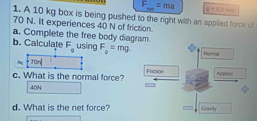 F_net=ma
g=9.8m/s^2
1. A 10 kg box is being pushed to the right with an applied force of
70 N. It experiences 40 N of friction. 
a. Complete the free body diagram. 
b. Calculate F_g using F_g=mg. 
Norma! 
70n| 
Friction Applied 
c. What is the normal force?
40N
d. What is the net force? Gravity