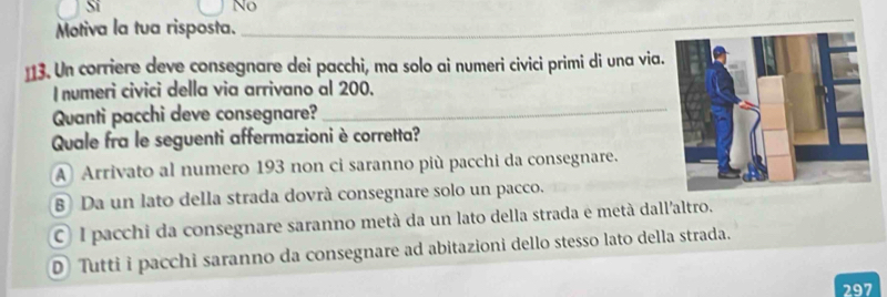 Si
No
Motiva la tua risposta._
13. Un corriere deve consegnare dei pacchi, ma solo ai numeri civici primi di una via.
I numeri civici della via arrivano al 200.
Quanti pacchi deve consegnare?_
Quale fra le seguenti affermazioni è corretta?
A Arrivato al numero 193 non ci saranno più pacchi da consegnare.
B Da un lato della strada dovrà consegnare solo un pacco.
C) l pacchi da consegnare saranno metà da un lato della strada e metà dall'altro.
D Tutti i pacchi saranno da consegnare ad abitazioni dello stesso lato della strada.
297