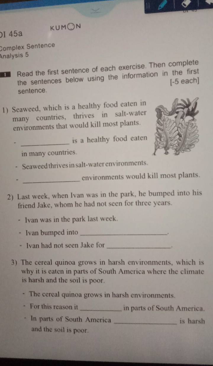 45a KUM○N 
Complex Sentence 
Analysis 5 
D Read the first sentence of each exercise. Then complete 
the sentences below using the information in the first 
[-5 each] 
sentence. 
1) Seaweed, which is a healthy food eaten in 
many countries, thrives in salt-water 
environments that would kill most plants. 
_ 
is a healthy food eaten 
in many countries. 
Seaweed thrives in salt-water environments. 
_ 
environments would kill most plants. 
2) Last week, when Ivan was in the park, he bumped into his 
friend Jake, whom he had not seen for three years. 
Ivan was in the park last week. 
Ivan bumped into _. 
Ivan had not seen Jake for_ 
. 
3) The cereal quinoa grows in harsh environments, which is 
why it is eaten in parts of South America where the climate 
is harsh and the soil is poor. 
The cereal quinoa grows in harsh environments. 
For this reason it _in parts of South America. 
In parts of South America _is harsh 
and the soil is poor.