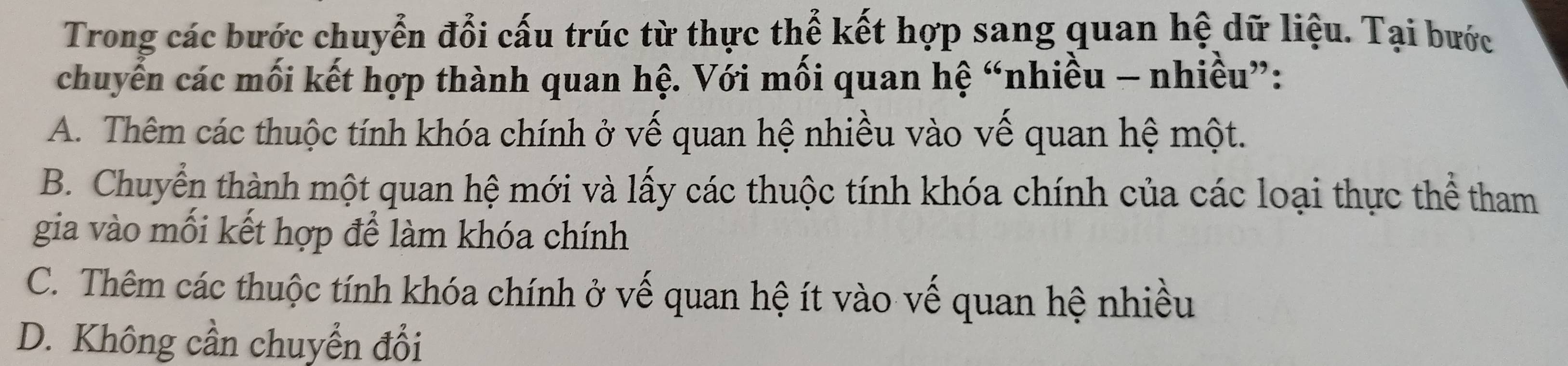 Trong các bước chuyển đổi cấu trúc từ thực thể kết hợp sang quan hệ dữ liệu. Tại bước
chuyến các mối kết hợp thành quan hệ. Với mối quan hệ “nhiều - nhiều”:
A. Thêm các thuộc tính khóa chính ở vế quan hệ nhiều vào vế quan hệ một.
B. Chuyển thành một quan hệ mới và lấy các thuộc tính khóa chính của các loại thực thể tham
gia vào mối kết hợp để làm khóa chính
C. Thêm các thuộc tính khóa chính ở vế quan hệ ít vào vế quan hệ nhiều
D. Không cần chuyển đổi