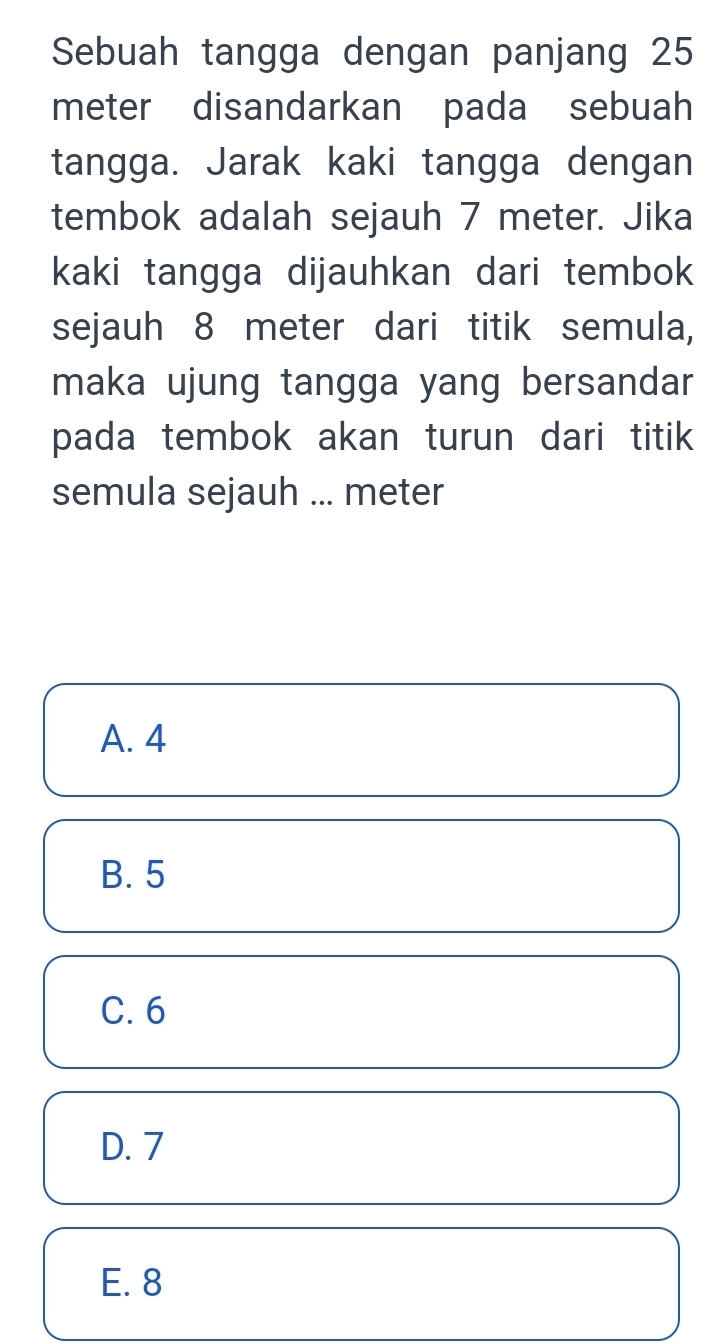 Sebuah tangga dengan panjang 25
meter disandarkan pada sebuah
tangga. Jarak kaki tangga dengan
tembok adalah sejauh 7 meter. Jika
kaki tangga dijauhkan dari tembok
sejauh 8 meter dari titik semula,
maka ujung tangga yang bersandar
pada tembok akan turun dari titik
semula sejauh ... meter
A. 4
B. 5
C. 6
D. 7
E. 8