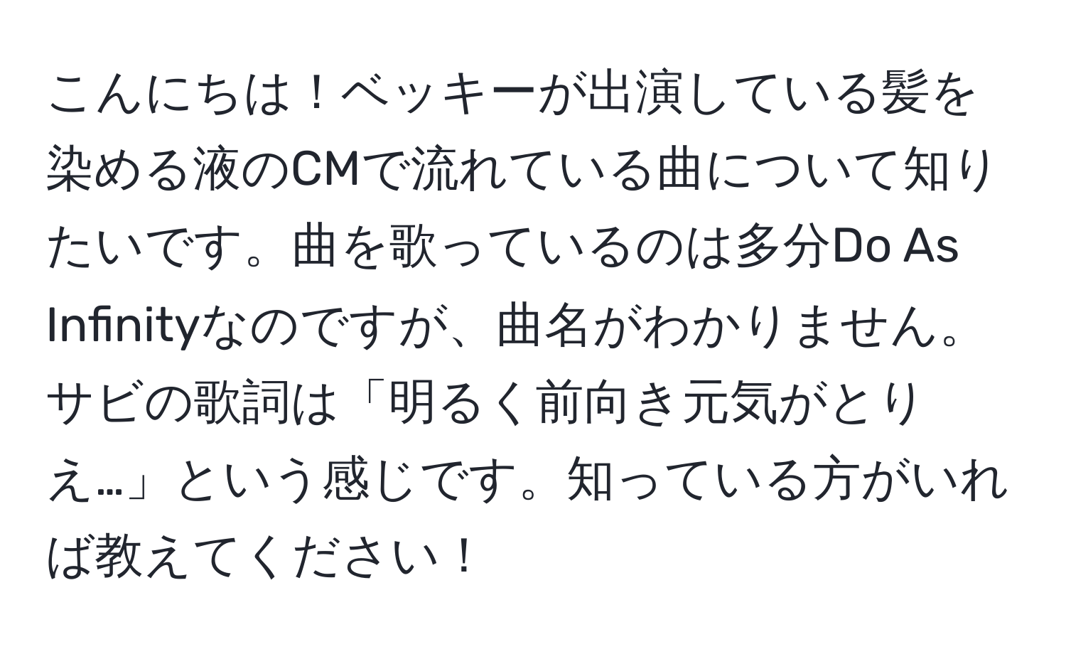 こんにちは！ベッキーが出演している髪を染める液のCMで流れている曲について知りたいです。曲を歌っているのは多分Do As Infinityなのですが、曲名がわかりません。サビの歌詞は「明るく前向き元気がとりえ…」という感じです。知っている方がいれば教えてください！