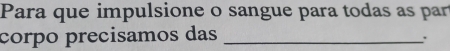 Para que impulsione o sangue para todas as par 
corpo precisamos das_ 
.