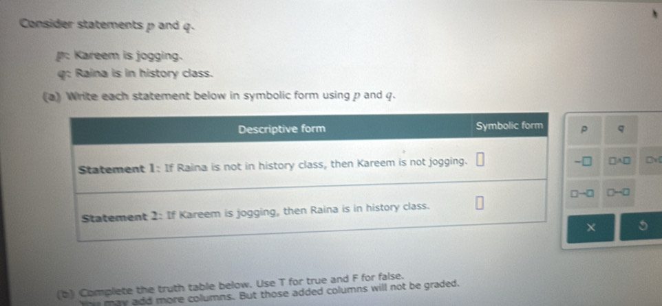 Consider statements p and q.
: Kareem is jogging.
q: Raina is in history class.
(a) Write each statement below in symbolic form using p and q.
q
□ A□ DM
D-□
X 5
(b) Complete the truth table below. Use T for true and F for false.
may add more columns. But those added columns will not be graded.