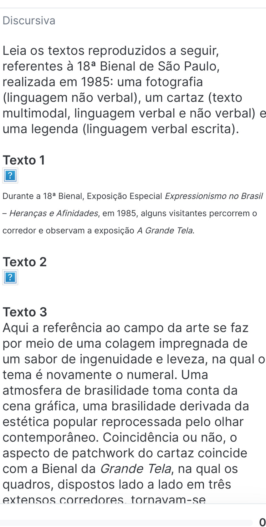 Discursiva 
Leia os textos reproduzidos a seguir, 
referentes à 18^a Bienal de São Paulo, 
realizada em 1985: uma fotografia 
(linguagem não verbal), um cartaz (texto 
multimodal, linguagem verbal e não verbal) e 
uma legenda (linguagem verbal escrita). 
Texto 1 
？ 
Durante a 18^a Bienal, Exposição Especial Expressionismo no Brasil 
- Heranças e Afinidades, em 1985, alguns visitantes percorrem o 
corredor e observam a exposição A Grande Tela. 
Texto 2 
? 
Texto 3 
Aqui a referência ao campo da arte se faz 
por meio de uma colagem impregnada de 
um sabor de ingenuidade e leveza, na qual o 
tema é novamente o numeral. Uma 
atmosfera de brasilidade toma conta da 
cena gráfica, uma brasilidade derivada da 
estética popular reprocessada pelo olhar 
contemporâneo. Coincidência ou não, o 
aspecto de patchwork do cartaz coincide 
com a Bienal da Grande Tela, na qual os 
quadros, dispostos lado a lado em três 
extensos corredores. tornavam-se 
0