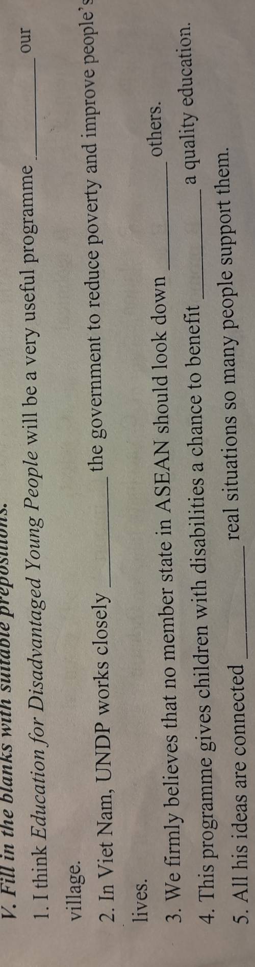 Fill in the blanks with suitable preposilions. 
1. I think Education for Disadvantaged Young People will be a very useful programme_ 
our 
village. 
2. In Viet Nam, UNDP works closely _the government to reduce poverty and improve people's 
lives. 
3. We firmly believes that no member state in ASEAN should look down_ 
others. 
4. This programme gives children with disabilities a chance to benefit_ 
a quality education. 
5. All his ideas are connected _real situations so many people support them.