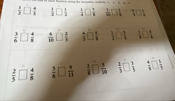 si of each fraction using the inequality symbols, , , ≥, ≤,
 1/2 □  4/5   1/2   1/2   1/4   7/8   1/10  □  1/8   4/9 □  1/6 
1
 3/6 □  4/8   6/10  ;□  2/5   4/5 □  5/8   1/2 □  3/5   1/9 □  3/4 
 2/5 □  4/8   5/6 □  9/11   2/8 □  5/10   2/3 □  3/5   4/8 □  1/5 