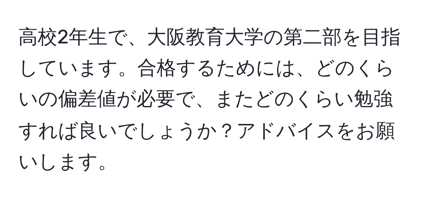 高校2年生で、大阪教育大学の第二部を目指しています。合格するためには、どのくらいの偏差値が必要で、またどのくらい勉強すれば良いでしょうか？アドバイスをお願いします。