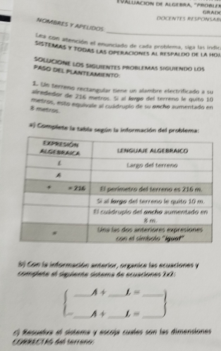 Váluación de algebra, 'probler GRAD
DOCENTES RESPONSAB
_
NOMBRES Y APELIDOS
Lea con atención el enunciado de cada problema, siga las indic
Sistenñas y todas las operaciones al respaldo de la hoj
SOLUCIONE LOS SIGUIENTES PROBLEMAS SIGUIENDO LOS
PASO DEL PLANTEAMIENTO:
1. Ue terreno rectangular tiene un alambre electrificado a su
airededor de 216 metros. Sí al largo del terreno le quito 10
metros, esto equivale al cuádrupio de su encho aumentado en
8 metros
*) Complete la tabla según la información del problema:
S) Con la información anterior, organice las ecuaciones y
complate el dspéerte detema de ecuaciones 1!=
_ A+ _ L= _
_ A+ _ f_r= _
El Resuatra el sistera y escría cuales son las dimensiones
CORRECU S dó terrano