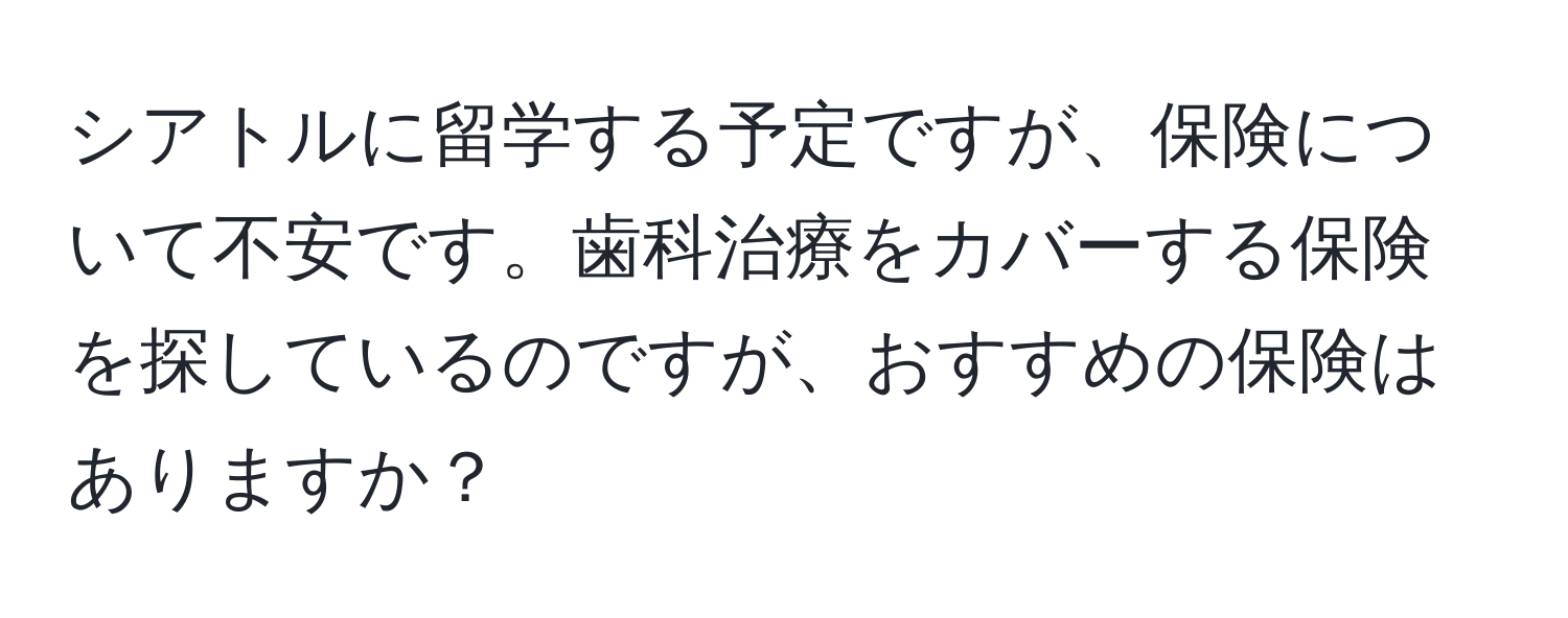 シアトルに留学する予定ですが、保険について不安です。歯科治療をカバーする保険を探しているのですが、おすすめの保険はありますか？