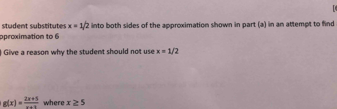 student substitutes x=1/2 into both sides of the approximation shown in part (a) in an attempt to find 
pproximation to 6
) Give a reason why the student should not use x=1/2
g(x)= (2x+5)/x+3  where x≥ 5