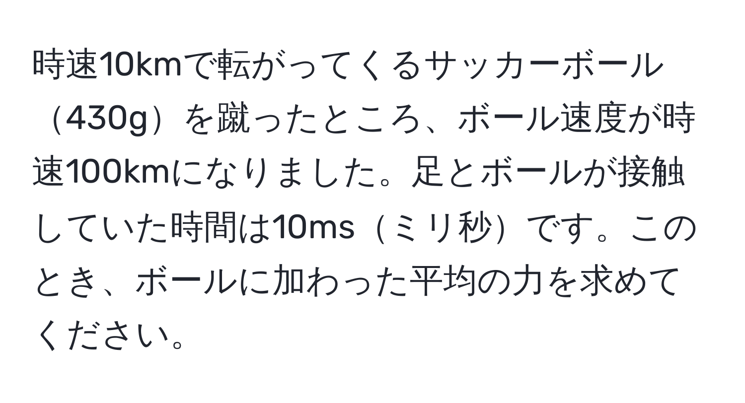 時速10kmで転がってくるサッカーボール430gを蹴ったところ、ボール速度が時速100kmになりました。足とボールが接触していた時間は10msミリ秒です。このとき、ボールに加わった平均の力を求めてください。