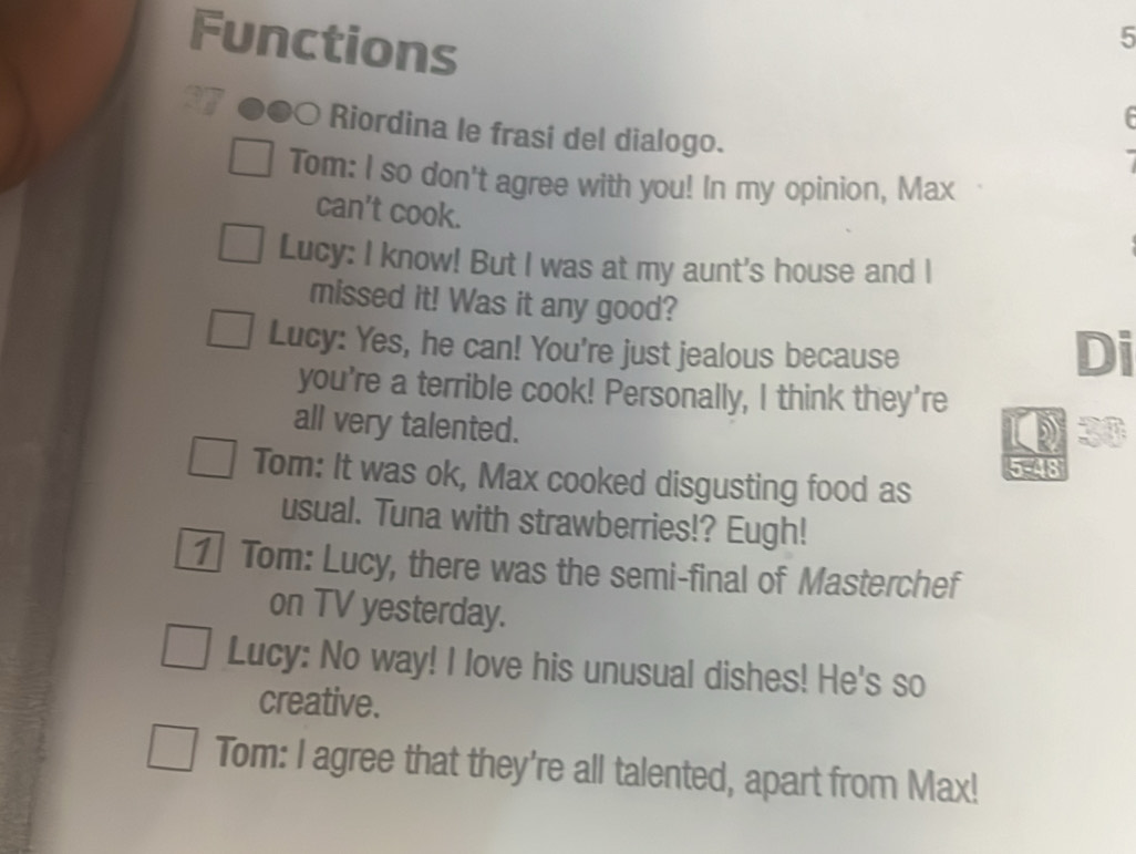 Functions 
5 

Riordina le frasi del dialogo. 
Tom: I so don't agree with you! In my opinion, Max 
can't cook. 
Lucy: I know! But I was at my aunt's house and I 
missed it! Was it any good? 
Lucy: Yes, he can! You're just jealous because 
Di 
you're a terrible cook! Personally, I think they're 
all very talented.
20
5-48 
Tom: It was ok, Max cooked disgusting food as 
usual. Tuna with strawberries!? Eugh! 
1 Tom: Lucy, there was the semi-final of Masterchef 
on TV yesterday. 
Lucy: No way! I love his unusual dishes! He's so 
creative. 
Tom: I agree that they're all talented, apart from Max!