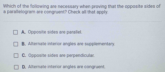 Which of the following are necessary when proving that the opposite sides of
a parallelogram are congruent? Check all that apply.
A. Opposite sides are parallel.
B. Alternate interior angles are supplementary.
C. Opposite sides are perpendicular.
D. Alternate interior angles are congruent.