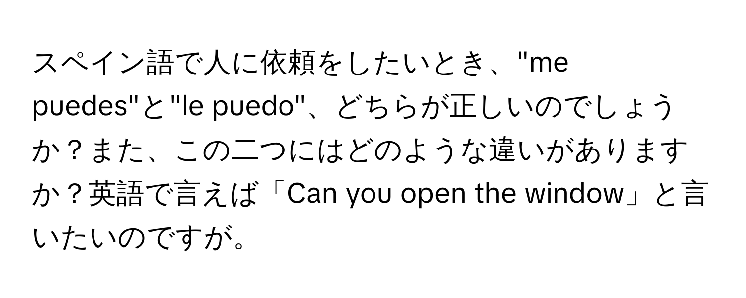 スペイン語で人に依頼をしたいとき、"me puedes"と"le puedo"、どちらが正しいのでしょうか？また、この二つにはどのような違いがありますか？英語で言えば「Can you open the window」と言いたいのですが。