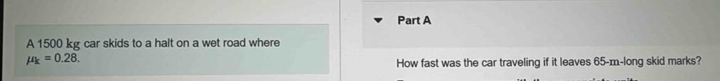A 1500 kg car skids to a halt on a wet road where
mu _k=0.28. 
How fast was the car traveling if it leaves 65-m -long skid marks?
