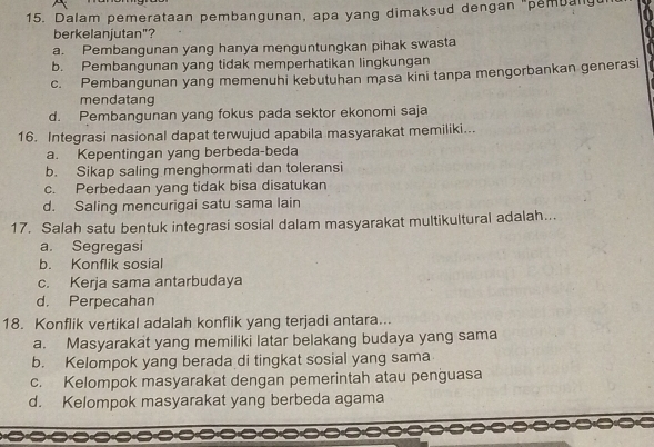 Dalam pemerataan pembangunan, apa yang dimaksud dengan "pembany
berkelanjutan"?
a. Pembangunan yang hanya menguntungkan pihak swasta
b. Pembangunan yang tidak memperhatikan lingkungan
c. Pembangunan yang memenuhi kebutuhan masa kini tanpa mengorbankan generasi
mendatang
d. Pembangunan yang fokus pada sektor ekonomi saja
16. Integrasi nasional dapat terwujud apabila masyarakat memiliki...
a. Kepentingan yang berbeda-beda
b. Sikap saling menghormati dan toleransi
c. Perbedaan yang tidak bisa disatukan
d. Saling mencurigai satu sama lain
17. Salah satu bentuk integrasi sosial dalam masyarakat multikultural adalah...
a. Segregasi
b. Konflik sosial
c. Kerja sama antarbudaya
d. Perpecahan
18. Konflik vertikal adalah konflik yang terjadi antara...
a. Masyarakat yang memiliki latar belakang budaya yang sama
b. Kelompok yang berada di tingkat sosial yang sama
c. Kelompok masyarakat dengan pemerintah atau penguasa
d. Kelompok masyarakat yang berbeda agama