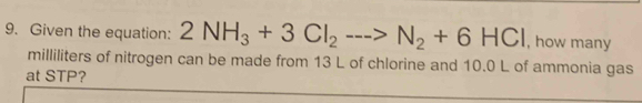 Given the equation: 2NH_3+3Cl_2to N_2+6HCl , how many
milliliters of nitrogen can be made from 13 L of chlorine and 10.0 L of ammonia gas 
at STP?