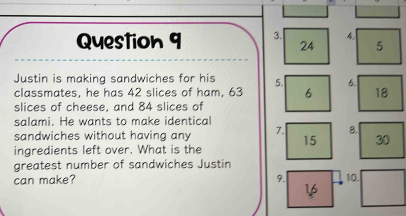 24
5 
Justin is making sandwiches for his 
5. 
6. 
classmates, he has 42 slices of ham, 63
6
18
slices of cheese, and 84 slices of 
salami. He wants to make identical 
sandwiches without having any
7
8.
15
30
ingredients left over. What is the 
greatest number of sandwiches Justin 
can make? 9. 10
16