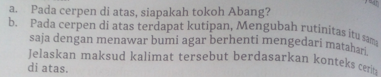 aan 
a. Pada cerpen di atas, siapakah tokoh Abang? 
b. Pada cerpen di atas terdapat kutipan, Mengubah rutinitas itu sama 
saja dengan menawar bumi agar berhenti mengedari matahari. 
Jelaskan maksud kalimat tersebut berdasarkan konteks cerita 
di atas.